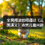全民阅读如何通过《三国演义》点燃儿童兴趣？